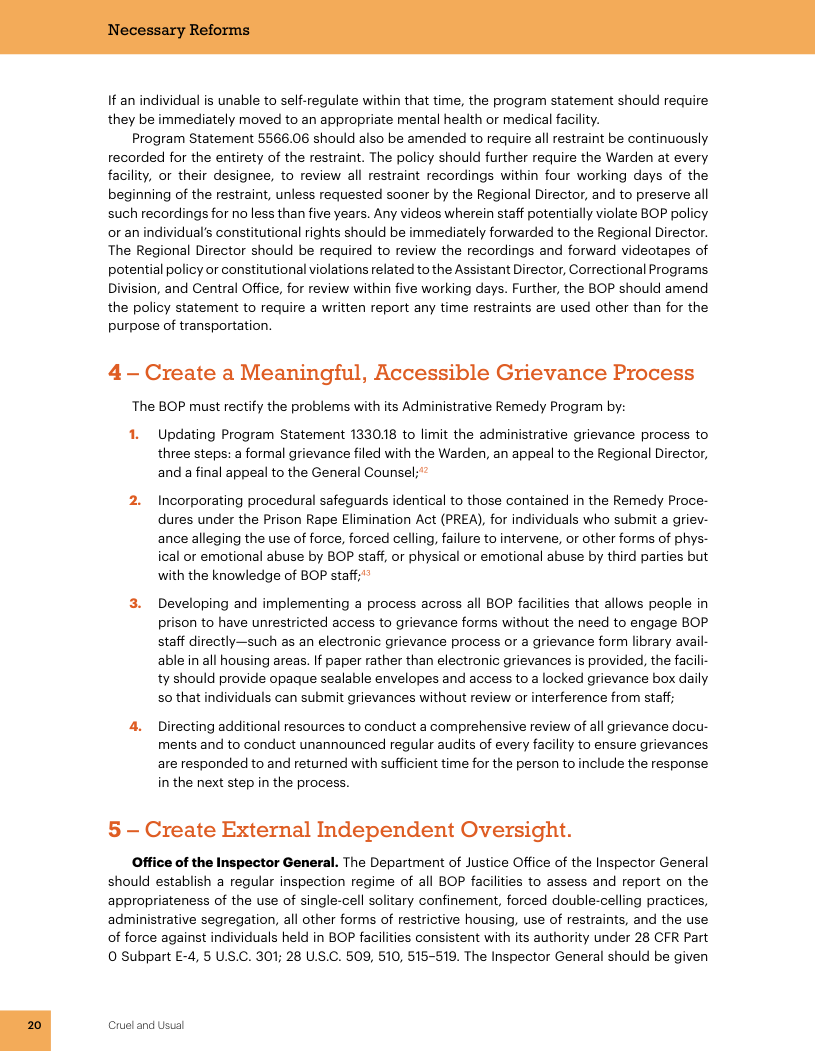 If an individual is unable to self-regulate within that time, the program statement should require they be immediately moved to an appropriate mental health or medical facility. Program Statement 5566.06 should also be amended to require all restraint be continuously recorded for the entirety of the restraint. The policy should further require the Warden at every facility, or their designee, to review all restraint recordings within four working days of the beginning of the restraint, unless requested sooner by the Regional Director, and to preserve all such recordings for no less than five years. Any videos wherein staff potentially violate BOP policy or an individual’s constitutional rights should be immediately forwarded to the Regional Director. The Regional Director should be required to review the recordings and forward videotapes of potential policy or constitutional violations related to the Assistant Director, Correctional Programs ision, and Central Office, for review within five working days. Further, the BOP should amend the policy statement to require a written report any time restraints are used other than for the purpose of transportation. 4 - Create a Meaningful, Accessible Grievance Process ‘The BOP must rectify the problems with its Administrative Remedy Program by: 1. Updating Program Statement 133018 to limit the administrative grievance process to three steps: a formal grievance filed with the Warden, an appeal to the Regional Director, and a final appeal to the General Counsel; " 2. Incorporating procedural safeguards identical to those contained in the Remedy Proce- dures under the Prison Rape Elimination Act (PREA), for individuals who submit a griev- ance alleging the use of force, forced celling, failure to intervene, or other forms of phys- ical or emotional abuse by BOP staff, or physical or emotional abuse by third parties but with the knowledge of BOP staff;"* Developing and implementing a process across all BOP facilities that allows people in prison to have unrestricted access to grievance forms without the need to engage BOP staff directly—such as an electronic grievance process or a grievance form library avail- able in all housing areas. If paper rather than electronic grievances is provided, the facil ty should provide opaque sealable envelopes and access to a locked grievance box daily 50 that individuals can submit grievances without review or interference from staff; 4. Directing additional resources to conduct a comprehensive review of all grievance docu- ments and to conduct unannounced regular audits of every facility to ensure grievances are responded to and returned with sufficient time for the person to include the response in the next step in the process. 5 - Create External Independent Oversight. Office of the Inspector General. The Department of Justice Office of the Inspector General should establish a regular inspection regime of all BOP facilities to assess and report on the appropriateness of the use of single-cell solitary confinement, forced double-celling practices, administrative segregation, all other forms of restrictive housing, use of restraints, and the use of force against individuals held in BOP facilities consistent with its authority under 28 CFR Part 0 Subpart £-4, 5 U.S.C. 301; 28 US.C. 509, 510, 515-519. The Inspector General should be given Cruel and Usual